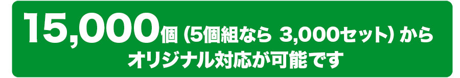 15,000個（5個組なら3,000セット）からオリジナル対応が可能