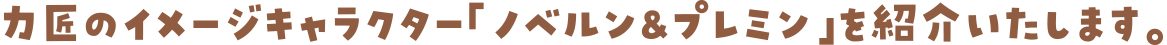 力匠のイメージキャラクター「ノベルン＆プレミン」を紹介いたします。