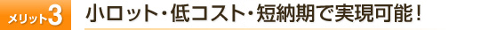 メリット3　小ロット・低コスト・短納期で実現可能！