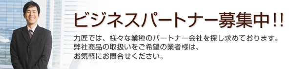 ビジネスパートナー募集中！！力匠では、様々な業種のパートナー会社を探し求めております。弊社商品の取扱いをご希望の業者様は、お気軽にお問合せください。